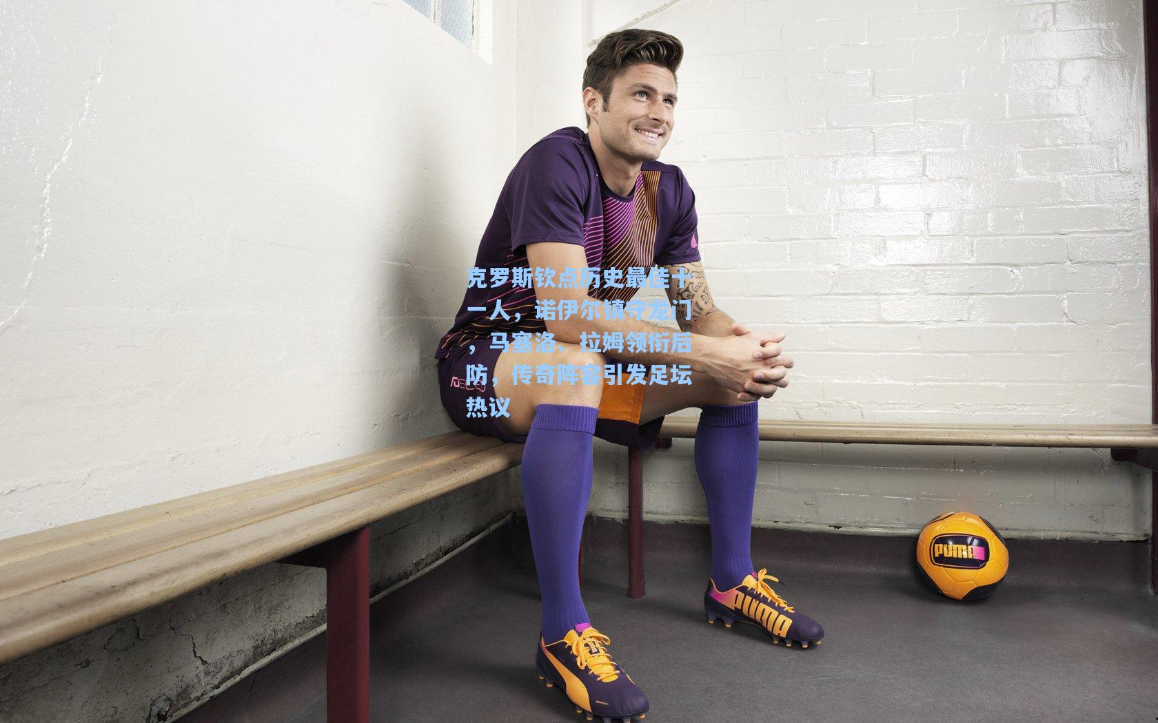 克罗斯钦点历史最佳十一人，诺伊尔镇守龙门，马塞洛、拉姆领衔后防，传奇阵容引发足坛热议