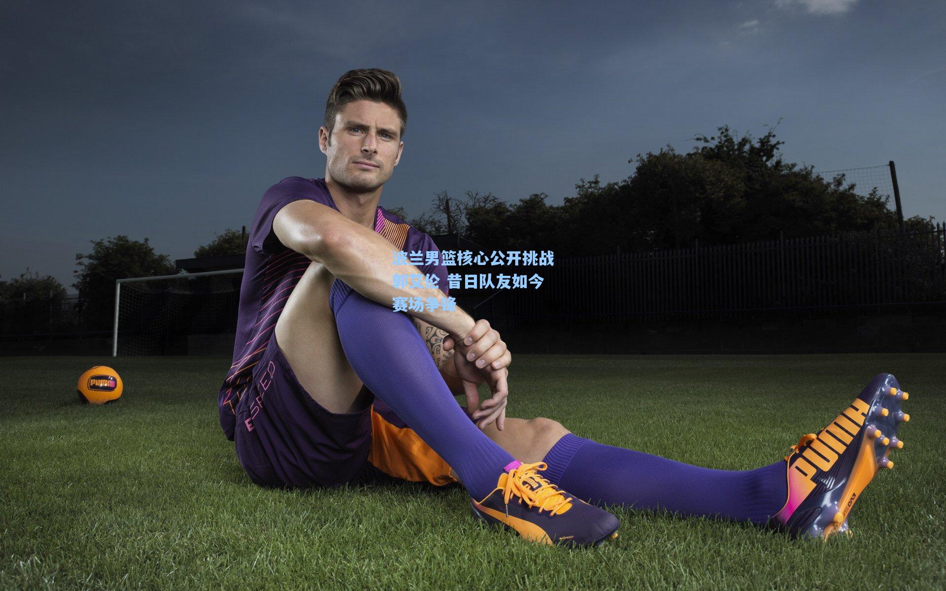 波兰男篮核心公开挑战郭艾伦 昔日队友如今赛场争锋