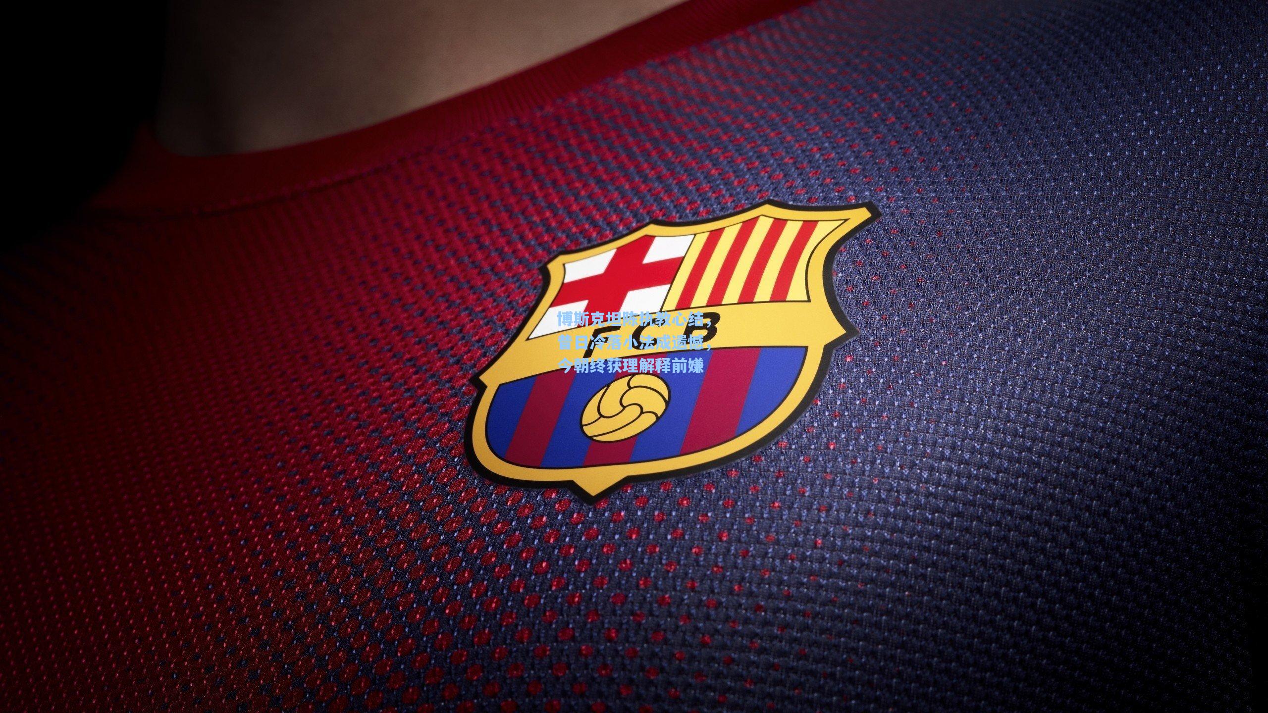 博斯克坦陈执教心结，昔日冷落小法成遗憾，今朝终获理解释前嫌