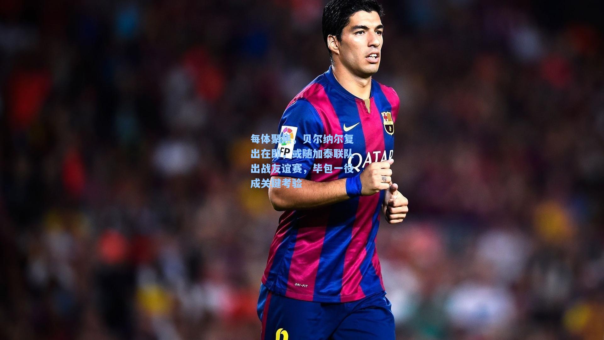 每体聚焦，贝尔纳尔复出在即，或随加泰联队出战友谊赛，毕包一役成关键考验